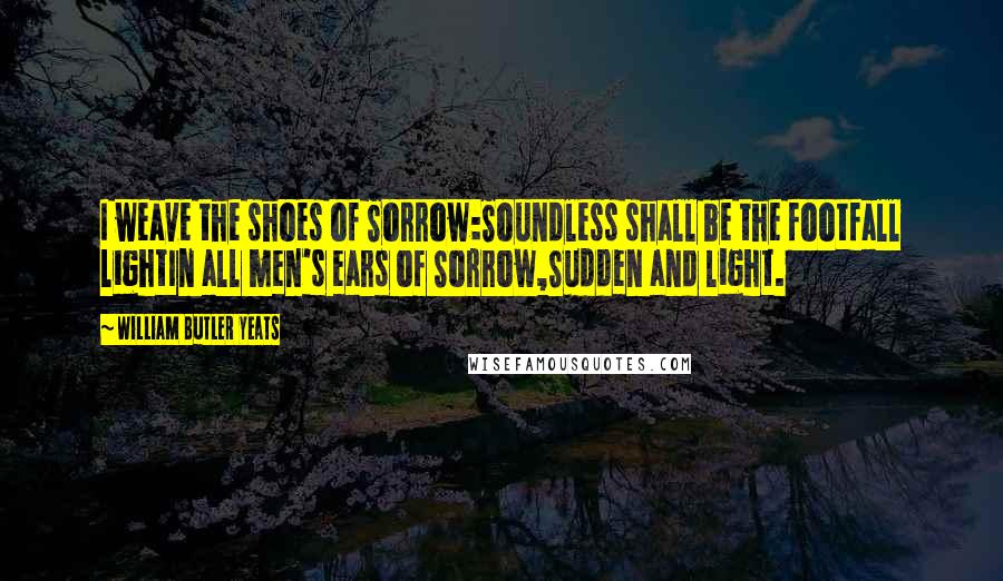 William Butler Yeats Quotes: I weave the shoes of Sorrow:Soundless shall be the footfall lightIn all men's ears of Sorrow,Sudden and light.