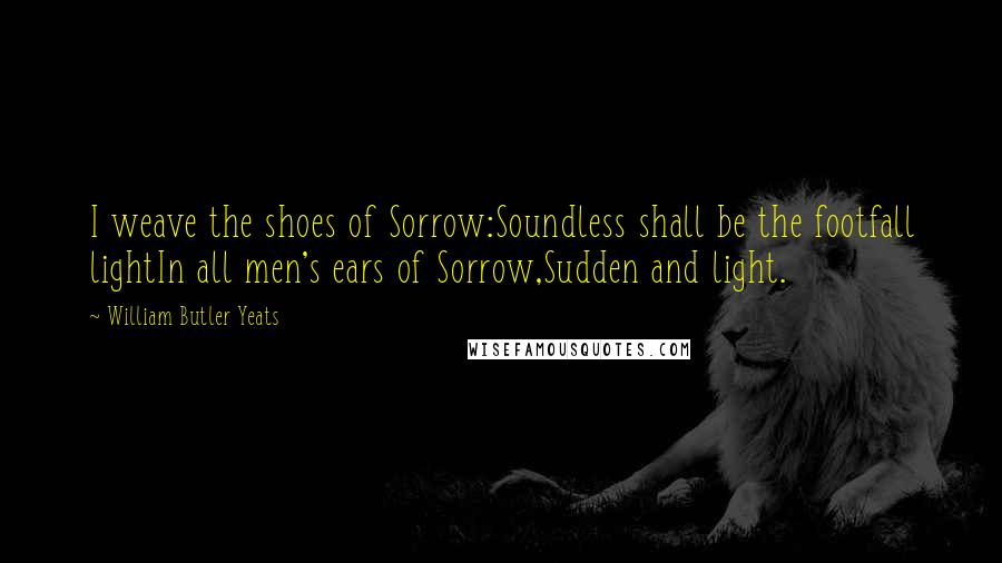 William Butler Yeats Quotes: I weave the shoes of Sorrow:Soundless shall be the footfall lightIn all men's ears of Sorrow,Sudden and light.