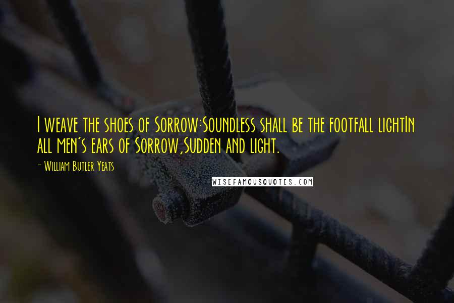 William Butler Yeats Quotes: I weave the shoes of Sorrow:Soundless shall be the footfall lightIn all men's ears of Sorrow,Sudden and light.