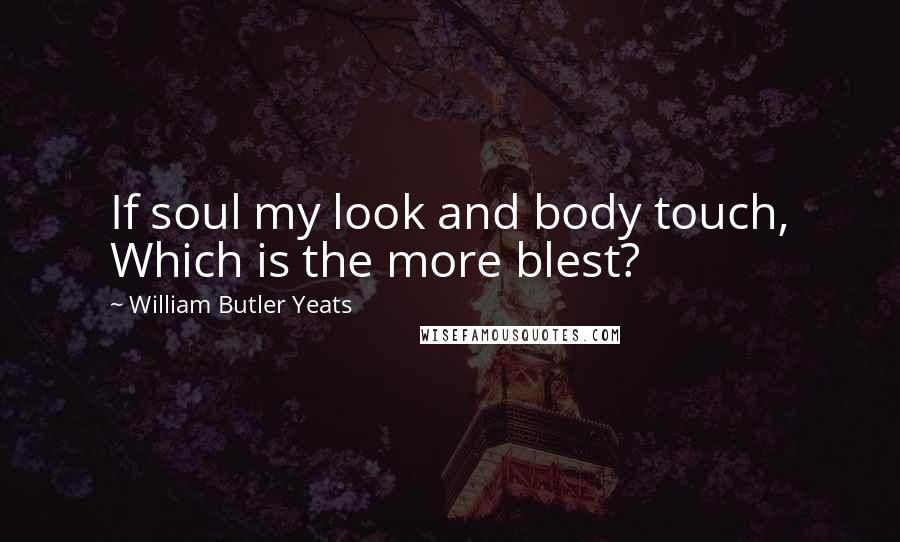 William Butler Yeats Quotes: If soul my look and body touch, Which is the more blest?