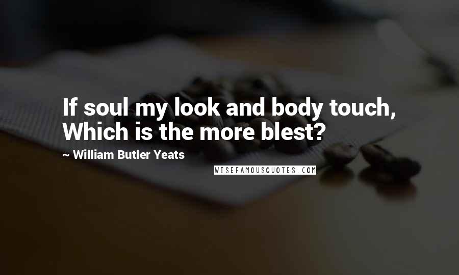 William Butler Yeats Quotes: If soul my look and body touch, Which is the more blest?