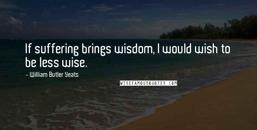 William Butler Yeats Quotes: If suffering brings wisdom, I would wish to be less wise.