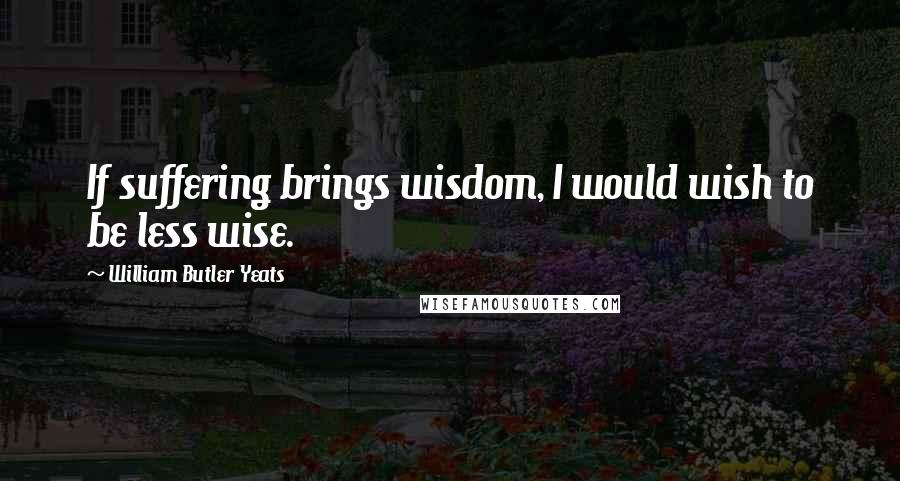 William Butler Yeats Quotes: If suffering brings wisdom, I would wish to be less wise.