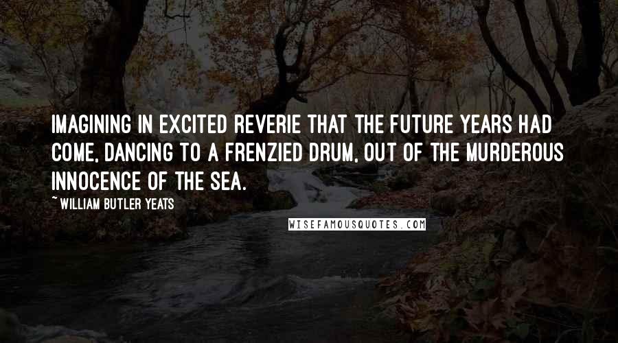 William Butler Yeats Quotes: Imagining in excited reverie That the future years had come, Dancing to a frenzied drum, Out of the murderous innocence of the sea.