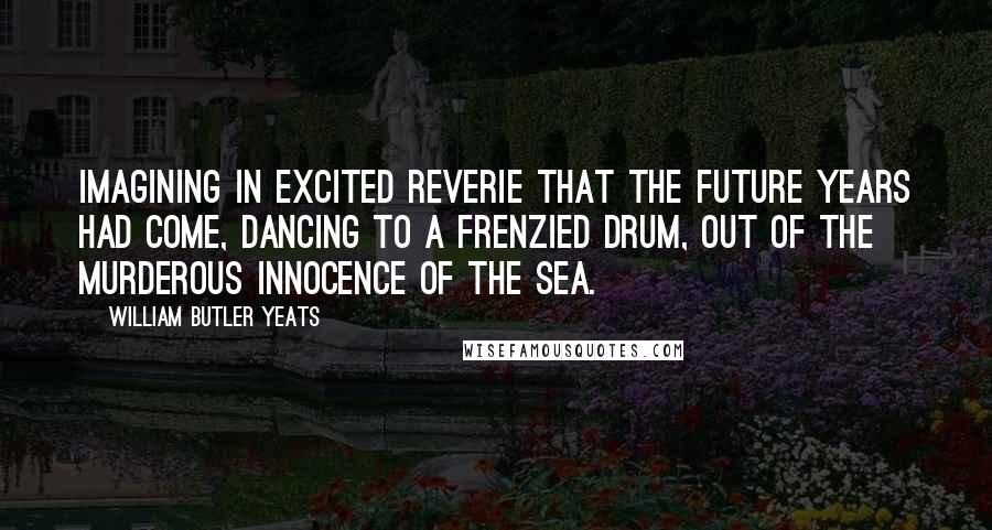 William Butler Yeats Quotes: Imagining in excited reverie That the future years had come, Dancing to a frenzied drum, Out of the murderous innocence of the sea.