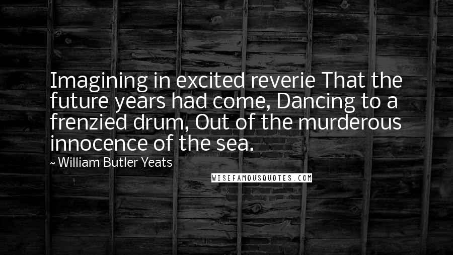 William Butler Yeats Quotes: Imagining in excited reverie That the future years had come, Dancing to a frenzied drum, Out of the murderous innocence of the sea.