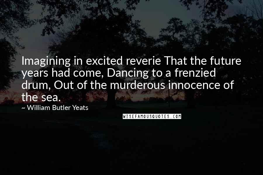 William Butler Yeats Quotes: Imagining in excited reverie That the future years had come, Dancing to a frenzied drum, Out of the murderous innocence of the sea.