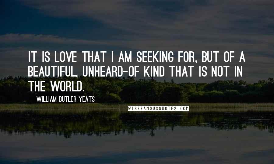 William Butler Yeats Quotes: It is love that I am seeking for, But of a beautiful, unheard-of kind That is not in the world.