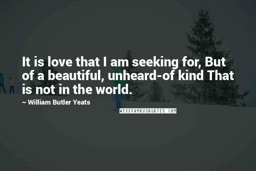 William Butler Yeats Quotes: It is love that I am seeking for, But of a beautiful, unheard-of kind That is not in the world.