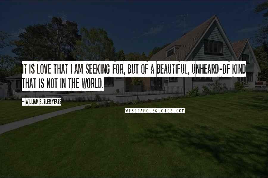 William Butler Yeats Quotes: It is love that I am seeking for, But of a beautiful, unheard-of kind That is not in the world.