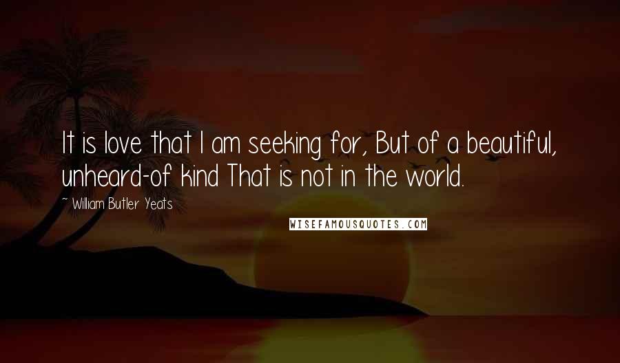 William Butler Yeats Quotes: It is love that I am seeking for, But of a beautiful, unheard-of kind That is not in the world.