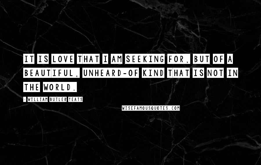 William Butler Yeats Quotes: It is love that I am seeking for, But of a beautiful, unheard-of kind That is not in the world.