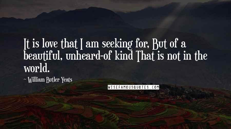 William Butler Yeats Quotes: It is love that I am seeking for, But of a beautiful, unheard-of kind That is not in the world.