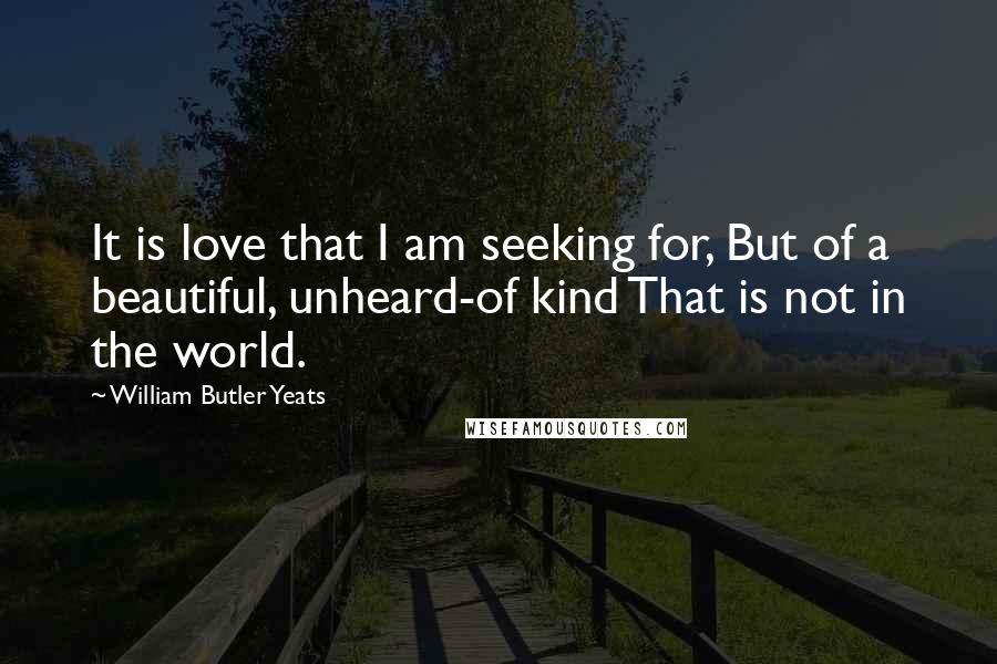 William Butler Yeats Quotes: It is love that I am seeking for, But of a beautiful, unheard-of kind That is not in the world.