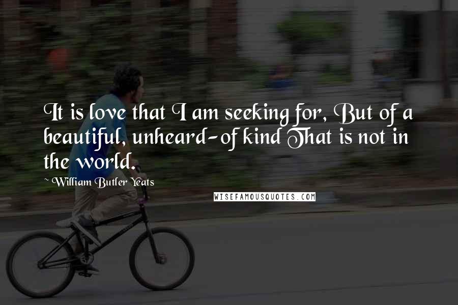 William Butler Yeats Quotes: It is love that I am seeking for, But of a beautiful, unheard-of kind That is not in the world.