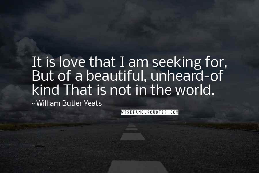 William Butler Yeats Quotes: It is love that I am seeking for, But of a beautiful, unheard-of kind That is not in the world.