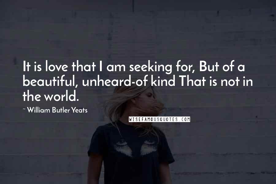 William Butler Yeats Quotes: It is love that I am seeking for, But of a beautiful, unheard-of kind That is not in the world.