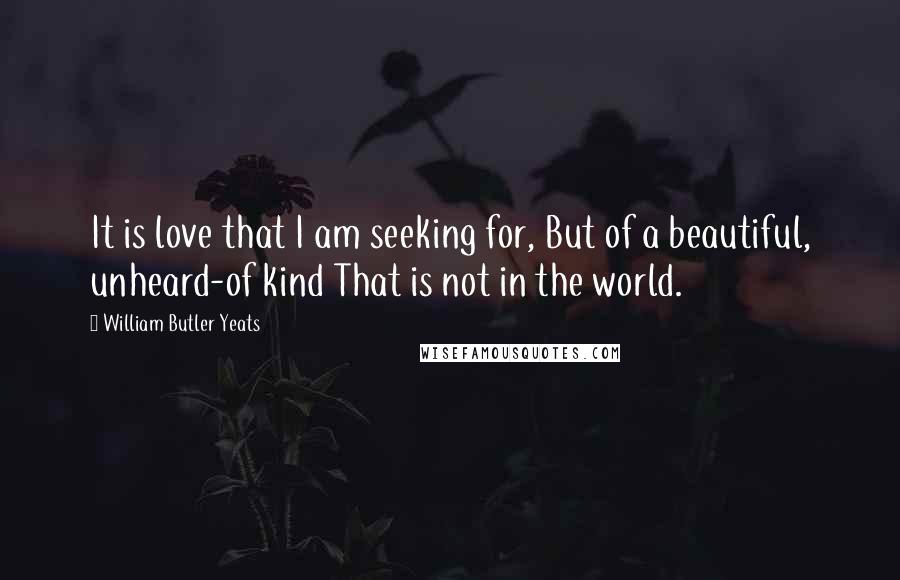 William Butler Yeats Quotes: It is love that I am seeking for, But of a beautiful, unheard-of kind That is not in the world.