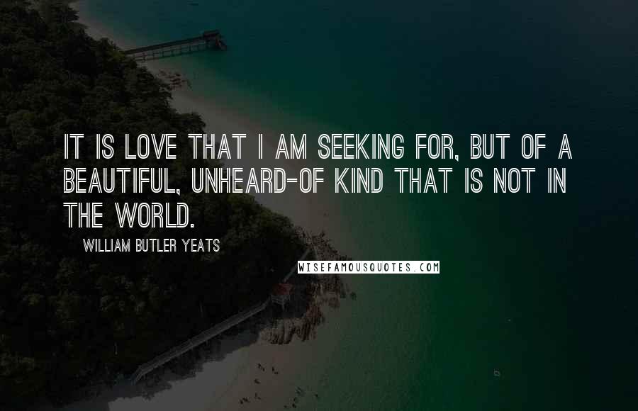 William Butler Yeats Quotes: It is love that I am seeking for, But of a beautiful, unheard-of kind That is not in the world.