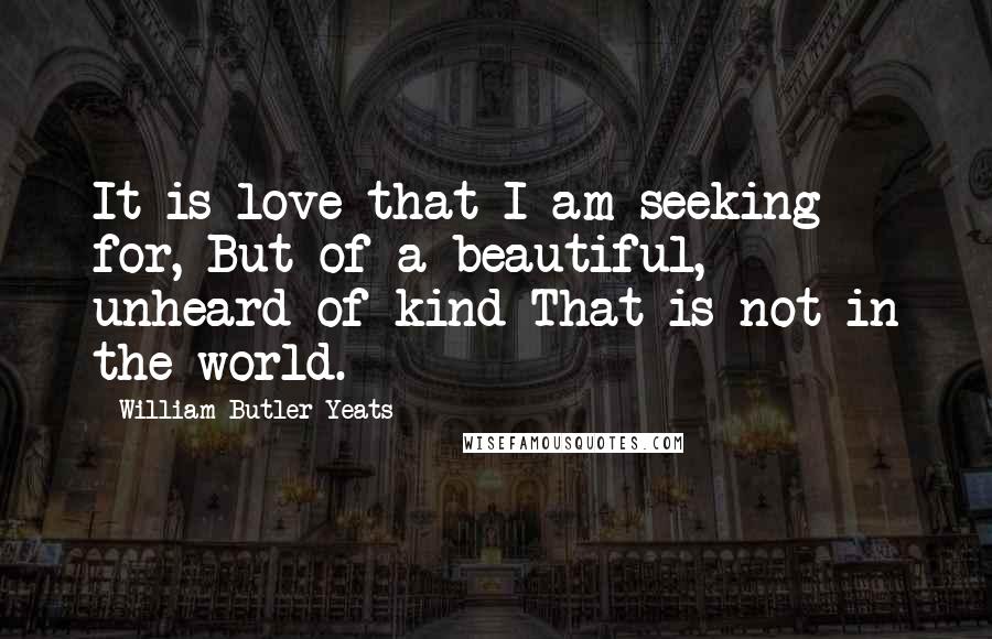William Butler Yeats Quotes: It is love that I am seeking for, But of a beautiful, unheard-of kind That is not in the world.