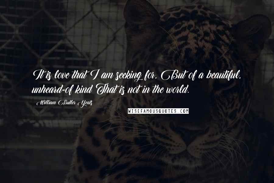 William Butler Yeats Quotes: It is love that I am seeking for, But of a beautiful, unheard-of kind That is not in the world.
