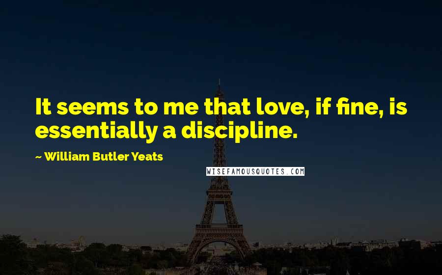 William Butler Yeats Quotes: It seems to me that love, if fine, is essentially a discipline.