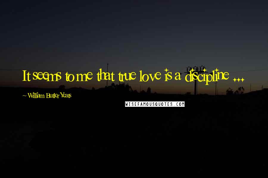 William Butler Yeats Quotes: It seems to me that true love is a discipline ...