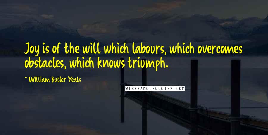 William Butler Yeats Quotes: Joy is of the will which labours, which overcomes obstacles, which knows triumph.