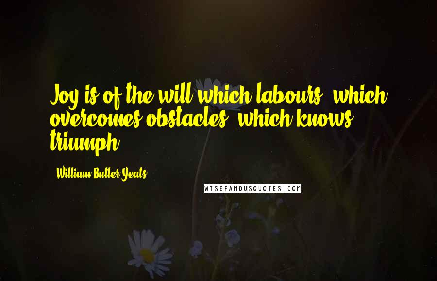 William Butler Yeats Quotes: Joy is of the will which labours, which overcomes obstacles, which knows triumph.
