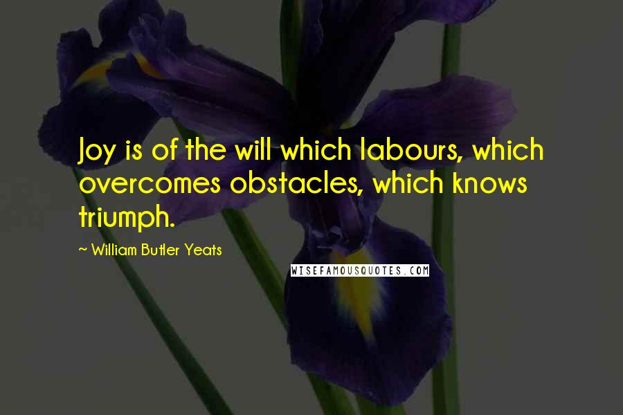 William Butler Yeats Quotes: Joy is of the will which labours, which overcomes obstacles, which knows triumph.