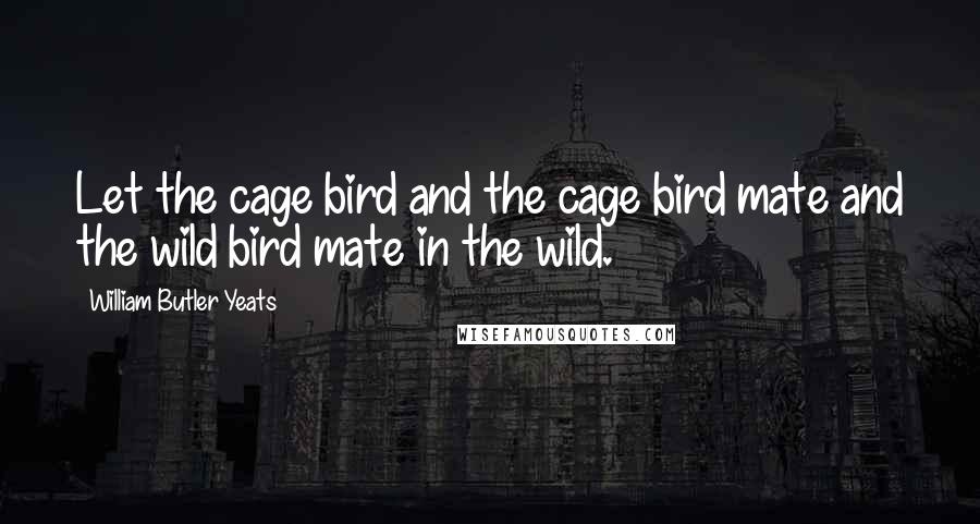 William Butler Yeats Quotes: Let the cage bird and the cage bird mate and the wild bird mate in the wild.