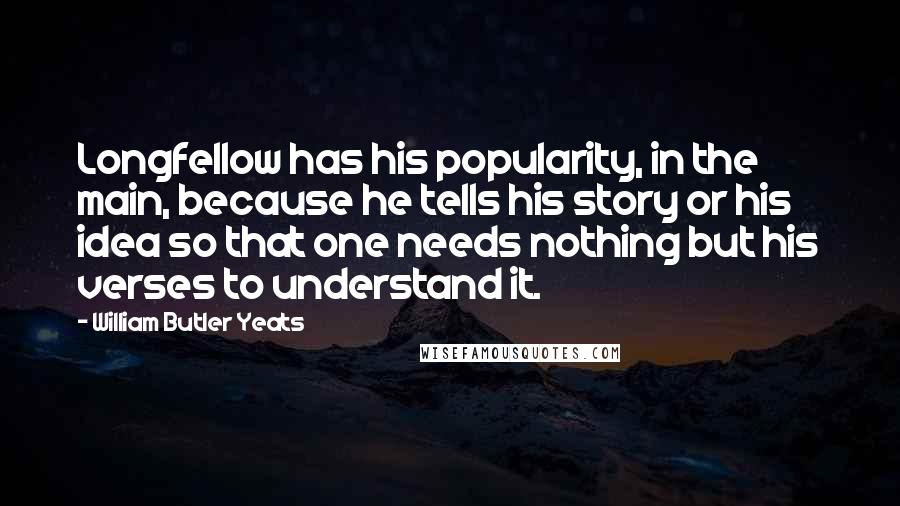 William Butler Yeats Quotes: Longfellow has his popularity, in the main, because he tells his story or his idea so that one needs nothing but his verses to understand it.