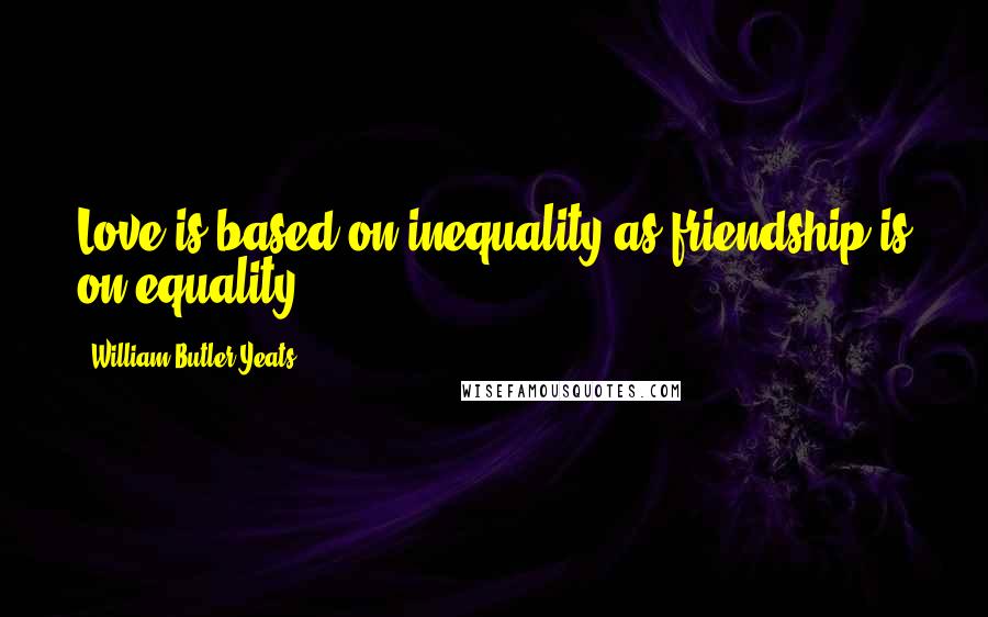 William Butler Yeats Quotes: Love is based on inequality as friendship is on equality.