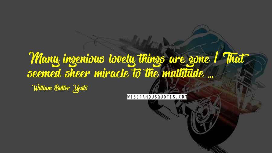 William Butler Yeats Quotes: Many ingenious lovely things are gone / That seemed sheer miracle to the multitude ...