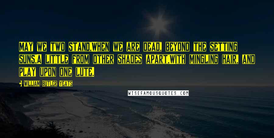 William Butler Yeats Quotes: May we two stand,When we are dead, beyond the setting suns,A little from other shades apart,With mingling hair, and play upon one lute.