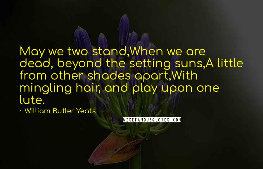 William Butler Yeats Quotes: May we two stand,When we are dead, beyond the setting suns,A little from other shades apart,With mingling hair, and play upon one lute.