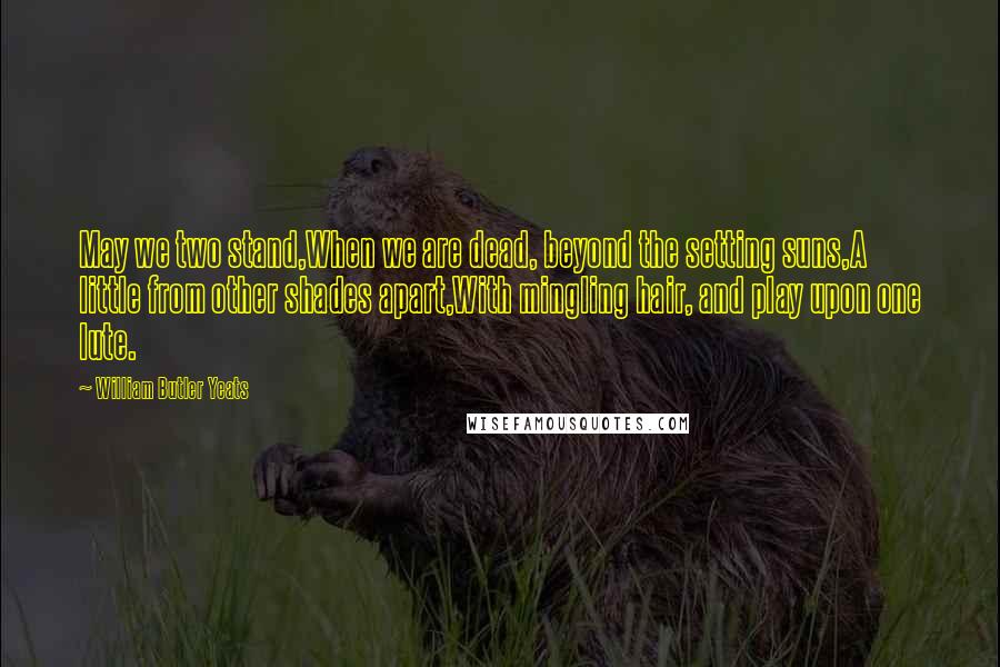 William Butler Yeats Quotes: May we two stand,When we are dead, beyond the setting suns,A little from other shades apart,With mingling hair, and play upon one lute.