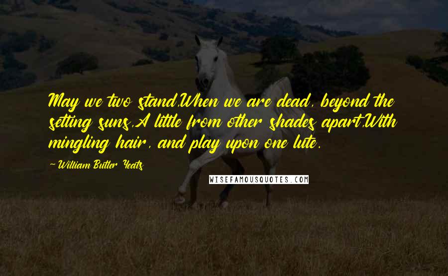 William Butler Yeats Quotes: May we two stand,When we are dead, beyond the setting suns,A little from other shades apart,With mingling hair, and play upon one lute.