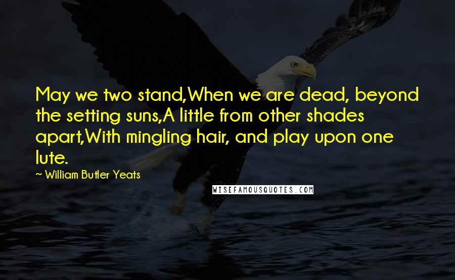 William Butler Yeats Quotes: May we two stand,When we are dead, beyond the setting suns,A little from other shades apart,With mingling hair, and play upon one lute.