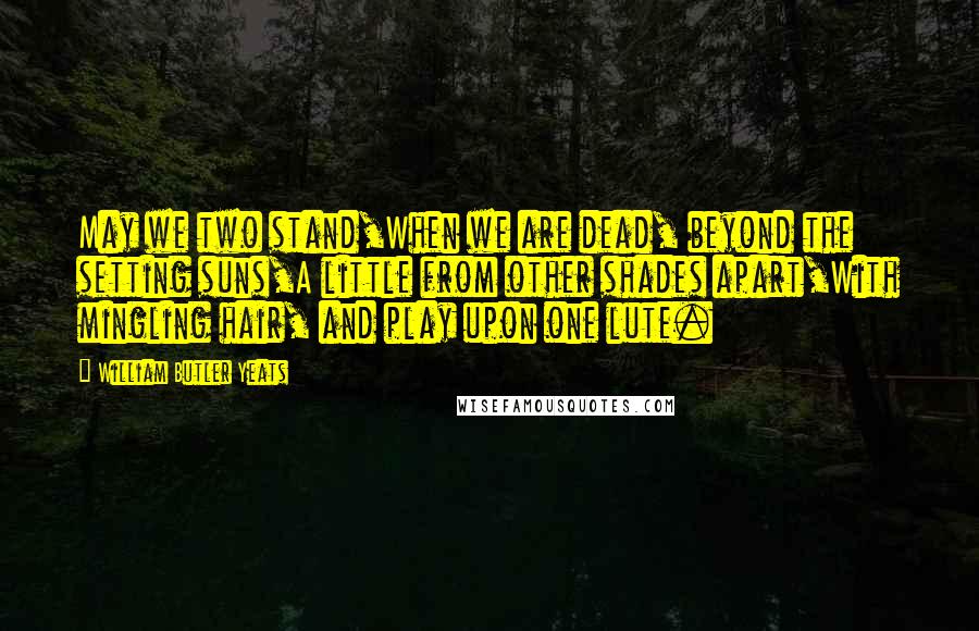 William Butler Yeats Quotes: May we two stand,When we are dead, beyond the setting suns,A little from other shades apart,With mingling hair, and play upon one lute.
