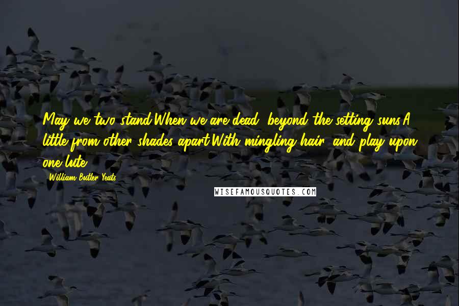 William Butler Yeats Quotes: May we two stand,When we are dead, beyond the setting suns,A little from other shades apart,With mingling hair, and play upon one lute.