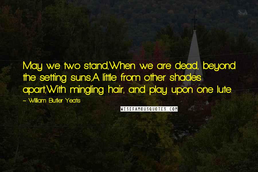 William Butler Yeats Quotes: May we two stand,When we are dead, beyond the setting suns,A little from other shades apart,With mingling hair, and play upon one lute.