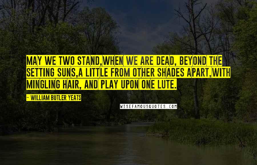 William Butler Yeats Quotes: May we two stand,When we are dead, beyond the setting suns,A little from other shades apart,With mingling hair, and play upon one lute.