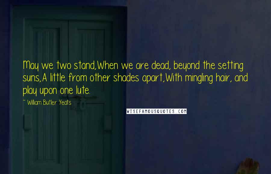 William Butler Yeats Quotes: May we two stand,When we are dead, beyond the setting suns,A little from other shades apart,With mingling hair, and play upon one lute.