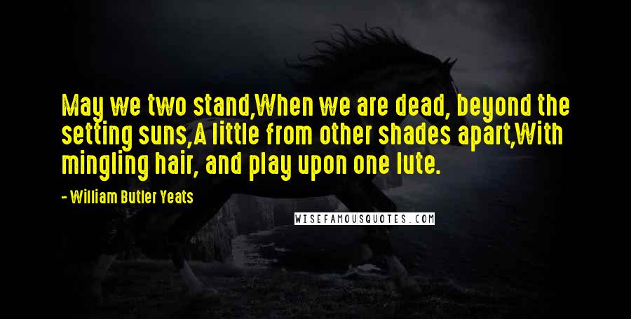 William Butler Yeats Quotes: May we two stand,When we are dead, beyond the setting suns,A little from other shades apart,With mingling hair, and play upon one lute.