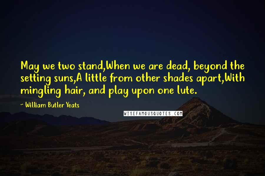 William Butler Yeats Quotes: May we two stand,When we are dead, beyond the setting suns,A little from other shades apart,With mingling hair, and play upon one lute.