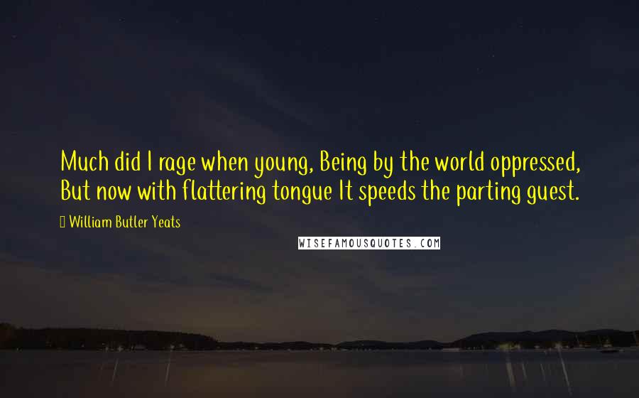 William Butler Yeats Quotes: Much did I rage when young, Being by the world oppressed, But now with flattering tongue It speeds the parting guest.