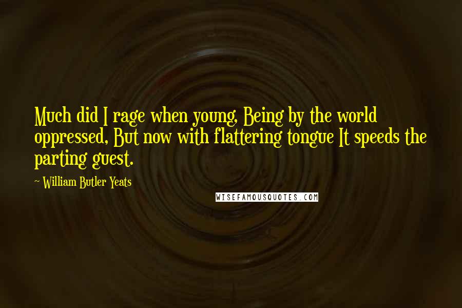 William Butler Yeats Quotes: Much did I rage when young, Being by the world oppressed, But now with flattering tongue It speeds the parting guest.