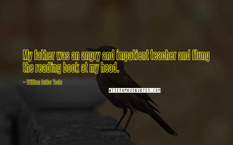 William Butler Yeats Quotes: My father was an angry and impatient teacher and flung the reading book at my head.