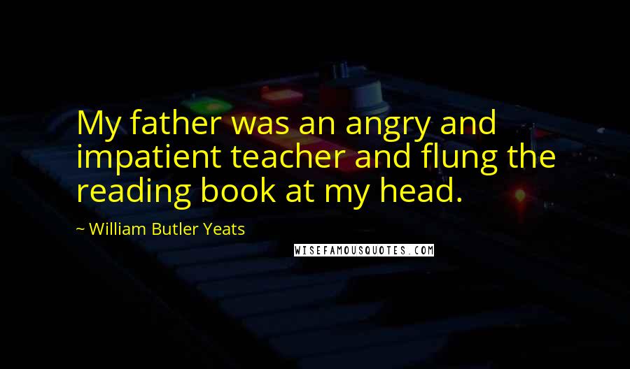 William Butler Yeats Quotes: My father was an angry and impatient teacher and flung the reading book at my head.